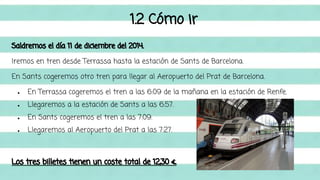 1.2 Cómo ir 
Saldremos el día 11 de diciembre del 2014. 
Iremos en tren desde Terrassa hasta la estación de Sants de Barcelona. 
En Sants cogeremos otro tren para llegar al Aeropuerto del Prat de Barcelona. 
● En Terrassa cogeremos el tren a las 6:09 de la mañana en la estación de Renfe. 
● Llegaremos a la estación de Sants a las 6:57. 
● En Sants cogeremos el tren a las 7:09. 
● Llegaremos al Aeropuerto del Prat a las 7:27. 
Los tres billetes tienen un coste total de 12,30 €. 
 