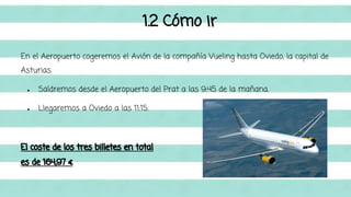 1.2 Cómo ir 
En el Aeropuerto cogeremos el Avión de la compañía Vueling hasta Oviedo, la capital de 
Asturias. 
● Saldremos desde el Aeropuerto del Prat a las 9:45 de la mañana. 
● Llegaremos a Oviedo a las 11:15. 
El coste de los tres billetes en total 
es de 164,97 € 
 