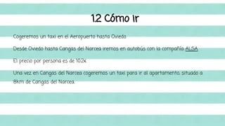 1.2 Cómo ir 
Cogeremos un taxi en el Aeropuerto hasta Oviedo. 
Desde Oviedo hasta Cangas del Narcea iremos en autobús con la compañía ALSA. 
El precio por persona es de 10.2€ 
Una vez en Cangas del Narcea cogeremos un taxi para ir al apartamento, situado a 
8km de Cangas del Narcea. 
 