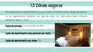 1.3 Dónde alojarse 
Nos alojaremos en apartamentos l’Anceo situado a 8 kilómetros de Cangas del Narcea. 
Es un apartamento completo, con sala de estar con sofá cama, baño completo, 
habitación doble y cocina. 
Fecha de entrada: 11 de diciembre de 2014. 
Coste del apartamento (una persona) por noche: 23€ 
Coste del apartamento por noche: 70€. 
 