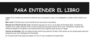 PARA ENTENDER EL LIBRO 
Legua: Es la medida que expresa la distancia que una persona, a pie, o en cabalgadura, pueden andar durante una 
hora 
Mes Lunar: El tiempo que una luna tarda de ser luna nueva a luna llena. 
Rituales de la Noche de San Juan: Se hacen hogueras en el río y en la plaza de Poniente Gijón. También las 
mujeres van a coger verbenas a las 12 de la noche para encontrar el amor de su vida. También las mujeres tiran 
ramas de árboles a la hoguera y los hombres tienen que cogerlas antes de que se caigan 
Camino de Santiago: Hay una etapa de este camino que pasa por Oviedo. Este camino es por donde pasan todos los 
peregrinos que van a Santiago de Compostela. 
En el camino del norte pasan las etapas 19, 20 y 21 que va desde Irun hasta Arzúa 
 