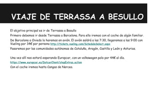 VIAJE DE TERRASSA A BESULLO 
El objetivo principal es ir de Terrassa a Besullo 
Primero debemos ir desde Terrassa a Barcelona. Para ello iremos con el coche de algún familiar. 
De Barcelona a Oviedo lo haremos en avión. El avión saldrá a las 7:30, llegaremos a las 9:00 con 
Vueling por 34€ por persona http://tickets.vueling.com/ScheduleSelect.aspx 
Pasaremos por las comunidades autónomas de Cataluña, Aragón, Castilla y León y Asturias. 
Una vez allí nos estará esperando Europcar, con un volkswagen polo por 44€ al día. 
https://www.europcar.es/DotcarClient/stepExtras.action 
Con el coche iremos hasta Cangas de Narcea. 
 