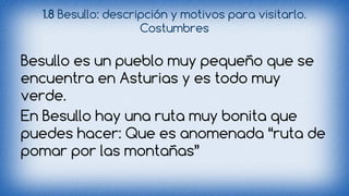1.8 Besullo: descripción y motivos para visitarlo. 
Costumbres 
Besullo es un pueblo muy pequeño que se 
encuentra en Asturias y es todo muy 
verde. 
En Besullo hay una ruta muy bonita que 
puedes hacer: Que es anomenada “ruta de 
pomar por las montañas” 
 