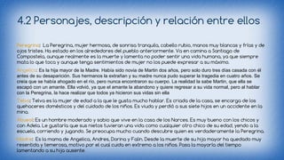 4.2 Personajes, descripción y relación entre ellos 
Peregrina: La Peregrina, mujer hermosa, de sonrisa tranquila, cabello rubio, manos muy blancas y frías y de 
ojos tristes. Ha estado en los alrededores del pueblo anteriormente. Va en camina a Santiago de 
Compostela, aunque realmente es la muerte y lamenta no poder sentir una vida humana, ya que siempre 
mata lo que toca y aunque tenga sentimientos de mujer no los puede expresar a su máximo. 
Angelica: Es la hija mayor de la Madre. Había sido novia de Martin dos años, pero solo duro tres días casada con él 
antes de su desaparición. Sus hermanos la extrañan y su madre nunca pudo superar la tragedia en cuatro años. Se 
creía que se había ahogado en el río, pero nunca encontraron su cuerpo. La realidad la sabe Martin, que ella se 
escapó con un amante. Ella volvió, ya que el amante la abandono y quiere regresar a su vida normal, pero al hablar 
con la Peregrina, la hace realizar que todos ya hicieron sus vidas sin ella 
Telva: Telva es la mujer de edad a la que le gusta mucho hablar. Es criada de la casa, se encarga de los 
quehaceres domésticos y del cuidado de los niños. Es viuda y perdió a sus siete hijos en un accidente en la 
mina. 
Abueol: Es un hombre moderado y sabio que vive en la casa de los Narces. Es muy bueno con los chicos y 
con Adela. Le gustaría que sus nietos tuvieran una vida como cualquier otro chico de su edad, yendo a la 
escuela, corriendo y jugando. Se preocupa mucho cuando descubre quien es verdaderamente la Peregrina. 
Madre: Es la mama de Angelica, Andres, Dorina y Falin. Desde la muerte de su hija mayor ha quedado muy 
resentida y temerosa, motivo por el cual cuida en extremo a los niños. Pasa la mayoría del tiempo 
lamentando a su hija ausente. 
 
