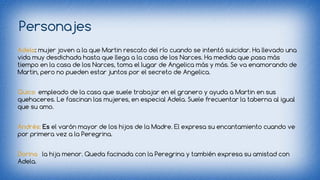Personajes 
Adela: mujer joven a la que Martin rescato del río cuando se intentó suicidar. Ha llevado una 
vida muy desdichada hasta que llega a la casa de los Narces. Ha medida que pasa más 
tiempo en la casa de los Narces, toma el lugar de Angelica más y más. Se va enamorando de 
Martin, pero no pueden estar juntos por el secreto de Angelica. 
Quico: empleado de la casa que suele trabajar en el granero y ayuda a Martin en sus 
quehaceres. Le fascinan las mujeres, en especial Adela. Suele frecuentar la taberna al igual 
que su amo. 
Andrés: Es el varón mayor de los hijos de la Madre. El expresa su encantamiento cuando ve 
por primera vez a la Peregrina. 
Dorina: la hija menor. Queda facinada con la Peregrina y también expresa su amistad con 
Adela. 
 