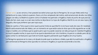 Tercer acto: ya es verano y han pasado las siete lunas que dijo la Peregrina. Se ve que Adela está muy 
contenta en la casa, todos la quieren, Quico, el chico empleado del molino, está enamorado de ella, los niños 
juegan con ella y la Madre la quiere como si hubiese recuperado a Angélica, hasta el punto de que para la 
fiesta de San Juan, que va a ser esa noche, le deja llevar la ropa de Angélica. Martín la ve con esa ropa y se 
disgusta, dice que prefiere que use ropa suya. 
Adela le cuenta a Telva que lo único que la pone triste es que Martín no le hace nada de caso. En realidad, 
Martín está enamorado de Adela y en un momento en que están solos le dice que al día siguiente se va de 
viaje a Castilla y le confiesa que la quiere pero que no puede casarse con ella porque en realidad Angélica 
no murió aquella noche, lo que ocurrió es que le abandonó por otro hombre y huyeron a caballo pero él no 
quiso contar la verdad para que todo el mundo siguiera pensando que Angélica era muy buena. 
La Peregrina aparece en la casa y el abuelo le pide que no se lleve a Adela, que ella ha sustituido a Angélica 
pero entonces la Peregrina dice que ella no conoce a Angélica, lo que les sorprende a los dos. 
 