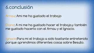 6.conclusión 
Arnau: Ami me ha gustado el trabajo 
Diana: A mi me ha gustado hacer el trabajo,y también 
me gustado hacerlo con el Arnau y el Ignacio. 
Ignacio:Para mi el trabajo a sido bastante entretenido 
porque aprendimos diferentes cosas sobre Besullo. 
 