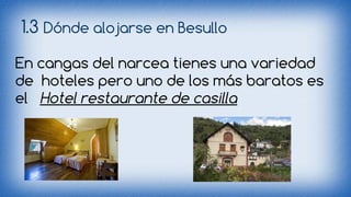 1.3 Dónde alojarse en Besullo 
En cangas del narcea tienes una variedad 
de hoteles pero uno de los más baratos es 
el Hotel restaurante de casilla 
 