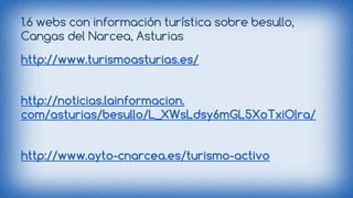 1.6 webs con información turística sobre besullo, 
Cangas del Narcea, Asturias 
http://www.turismoasturias.es/ 
http://noticias.lainformacion. 
com/asturias/besullo/L_XWsLdsy6mGL5XoTxiOlra/ 
http://www.ayto-cnarcea.es/turismo-activo 
 