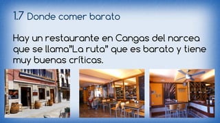 1.7 Donde comer barato 
Hay un restaurante en Cangas del narcea 
que se llama”La ruta” que es barato y tiene 
muy buenas críticas. 
 