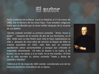 Pedro Calderón de la Barca nació en Madrid, el 17 de enero de
1600, fue el tercero de los cinco hijos. Tuvo estudios religiosos
hasta que se decidió por el ramo militar después de la muerte
de sus padres.
 Siendo soldado escribió su primera comedia ”Amor, honor y
poder ” . Después de la muerte de dos de sus hermanos, en el
año 1646 nace su hijo Pedro José. Esto le hace replantearse su
vida y después de unos años de servicio al Duque de Alba se
ordena sacerdote en 1651, esto hizo que se centrara
escribiendo obras sacramentales y aunque fue criticado el
respondía altivamente «O esto es bueno o es malo; si es
bueno, no se me obste; y si es malo, no se me mande». Al final
de su vida escribió su ultima comedia “Hado y divisa de
Leónido y Marfisa”.
Falleció el 25 de mayo de 1681 siendo considerado uno de los
mejores escritores dramáticos de su época.
 