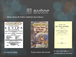 Otras obras de Pedro Calderón de la Barca.




                                                         En esta vida todo es
La vida es sueño              El gran teatro del mundo
                                                         verdad todo es mentira.
 