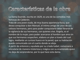 La Dama Duende, escrita en 1629, es una de las comedias más
famosas de Calderón.
Trata de una joven viuda, de muy buena apariencia física, que
desea conquistar a don Manuel, el intimo amigo de unos de sus
celosos hermanos, pero para poder conquistarlo debe librarse de
la vigilancia de sus hermanos, con quienes vive. Ángela, es el
nombre de la mujer, para poder acercarse al hombre que ama sin
que sus hermanos sospechen, elabora un plan a través del cual
logra, mediante un curioso hueco en la pared, que su habitación
quede comunicada con el cuarto donde se aloja.
A partir de entonces y ayudada por su criada Isabel, comenzara a
vincularse de manera misteriosa y mágica con su enamorado quien
no deja de sorprenderse, por lo que hace esta dama.
 