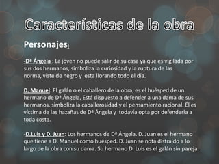Personajes:
-Dª Ángela : La joven no puede salir de su casa ya que es vigilada por
sus dos hermanos, simboliza la curiosidad y la ruptura de las
norma, viste de negro y esta llorando todo el día.

D. Manuel: El galán o el caballero de la obra, es el huésped de un
hermano de Dª Ángela, Está dispuesto a defender a una dama de sus
hermanos. simboliza la caballerosidad y el pensamiento racional. Él es
víctima de las hazañas de Dª Ángela y todavía opta por defenderla a
toda costa.

-D.Luis y D. Juan: Los hermanos de Dª Ángela. D. Juan es el hermano
que tiene a D. Manuel como huésped. D. Juan se nota distraído a lo
largo de la obra con su dama. Su hermano D. Luis es el galán sin pareja.
 