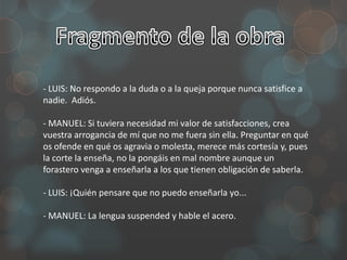 - LUIS: No respondo a la duda o a la queja porque nunca satisfice a
nadie. Adiós.

- MANUEL: Si tuviera necesidad mi valor de satisfacciones, crea
vuestra arrogancia de mí que no me fuera sin ella. Preguntar en qué
os ofende en qué os agravia o molesta, merece más cortesía y, pues
la corte la enseña, no la pongáis en mal nombre aunque un
forastero venga a enseñarla a los que tienen obligación de saberla.

- LUIS: ¡Quién pensare que no puedo enseñarla yo...

- MANUEL: La lengua suspended y hable el acero.
 