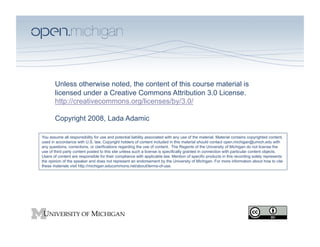 School of Information
           University of Michigan




       Unless otherwise noted, the content of this course material is
       licensed under a Creative Commons Attribution 3.0 License.
       http://creativecommons.org/licenses/by/3.0/

       Copyright 2008, Lada Adamic

You assume all responsibility for use and potential liability associated with any use of the material. Material contains copyrighted content,
used in accordance with U.S. law. Copyright holders of content included in this material should contact open.michigan@umich.edu with
any questions, corrections, or clarifications regarding the use of content. The Regents of the University of Michigan do not license the
use of third party content posted to this site unless such a license is specifically granted in connection with particular content objects.
Users of content are responsible for their compliance with applicable law. Mention of specific products in this recording solely represents
the opinion of the speaker and does not represent an endorsement by the University of Michigan. For more information about how to cite
these materials visit http://michigan.educommons.net/about/terms-of-use.
 