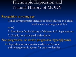 Phenotypic Expression and Natural History of MODY Recognition at young age 1.Mild, asymptomatic increase in blood glucose in a child,  adolescent or young adult(<25 years) 2. Prominent family history of diabetes in 2-3 generations   3. Usually not associated with obesity Not progressive, or slowly progressive hyperglycemia Hyperglycemia responsive to diet and/or oral  anti-hyperglycemic agents for years to decades 