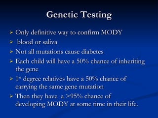 Genetic Testing Only definitive way to confirm MODY   blood or saliva  Not all mutations cause diabetes Each child will have a 50% chance of inheriting the gene   1 st  degree relatives have a 50% chance of carrying the same gene mutation Then they have  a >95% chance of developing MODY at some time in their life. 
