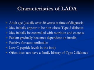 Characteristics of LADA Adult age (usually over 30 years) at time of diagnosis May initially appear to be non-obese Type 2 diabetes May initially be controlled with nutrition and exercise Patient gradually becomes dependent on insulin Positive for auto-antibodies Low C-peptide levels in the body Often does not have a family history of Type 2 diabetes 