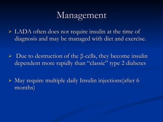 Management LADA often does not require insulin at the time of diagnosis and may be managed with diet and exercise.   Due to destruction of the β-cells, they become insulin dependent more rapidly than “classic” type 2 diabetes May require multiple daily Insulin injections(after 6 months) 