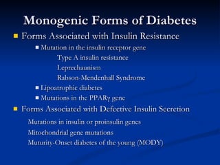 Monogenic Forms of Diabetes Forms Associated with Insulin Resistance  Mutation in the insulin receptor gene Type A insulin resistance Leprechaunism Rabson-Mendenhall Syndrome Lipoatrophic diabetes Mutations in the PPAR γ  gene Forms Associated with Defective Insulin Secretion Mutations in insulin or proinsulin genes Mitochondrial gene mutations Muturity-Onset diabetes of the young (MODY)  