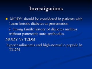 Investigations MODY should be considered in patients with 1.non-ketotic diabetes at presentation 2. Strong family history of diabetes mellitus without pancreatic auto-antibodies.  MODY Vs T2DM   hyperinsulinaemia and high-normal c-peptide in T2DM 