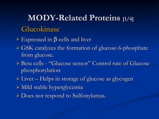 MODY-Related Proteins  [1/4]   Glucokinase Expressed in   -cells and liver GSK catalyzes the formation of glucose-6-phosphate from glucose. Beta cells - “Glucose sensor” Control rate of Glucose phosphorylation Liver – Helps in storage of glucose as glycogen Mild stable hyperglycemia  Does not respond to Sulfonylureas.  