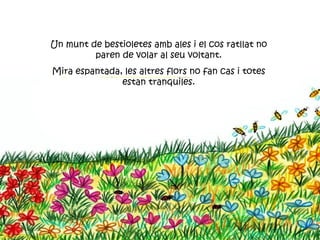 Un munt de bestioletes amb ales i el cos ratllat no
         paren de volar al seu voltant.
Mira espantada, les altres flors no fan cas i totes
               estan tranquiles.
 