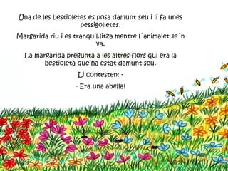 Una de les bestioletes es posa damunt seu i li fa unes
                    pessigolletes.
Margarida riu i es tranquil.litza mentre l´animalet se´n
                          va.
  La margarida pregunta a les altres flors qui era la
        bestioleta que ha estat damunt seu.
                    Li contesten: -
                   - Era una abella!
 