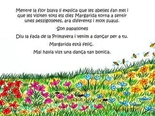 Mentre la flor blava li explica que les abelles fan mel i
que les visiten tots els dies Margarida torna a sentir
   unes pessigolletes, ara diferents i molt suaus.
                    -Son papallones
Diu la fada de la Primavera i venim a dançar per a tu.
                Margarida està feliç.
        Mai havia vist una dança tan bonica.
 