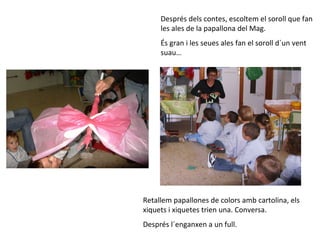 Després dels contes, escoltem el soroll que fan
     les ales de la papallona del Mag.
     És gran i les seues ales fan el soroll d´un vent
     suau…




Retallem papallones de colors amb cartolina, els
xiquets i xiquetes trien una. Conversa.
Després l´enganxen a un full.
 