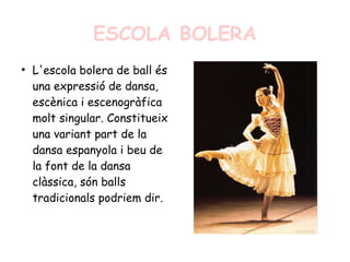 ESCOLA BOLERA
●
L'escola bolera de ball és
una expressió de dansa,
escènica i escenogràfica
molt singular. Constitueix
una variant part de la
dansa espanyola i beu de
la font de la dansa
clàssica, són balls
tradicionals podriem dir.
 