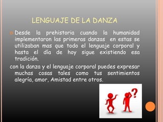 LENGUAJE DE LA DANZADesde la prehistoria cuando la humanidad implementaron las primeras danzas  en estas se utilizaban mas que todo el lenguaje corporal y hasta el día de hoy sigue existiendo esa tradición.con la danza y el lenguaje corporal puedes expresar muchas cosas tales como tus sentimientos  alegría, amor, Amistad entre otros. 