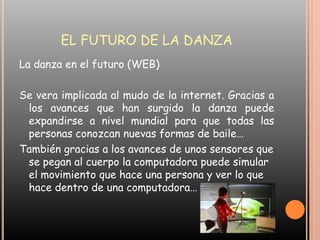EL FUTURO DE LA DANZALa danza en el futuro (WEB) Se vera implicada al mudo de la internet. Gracias a los avances que han surgido la danza puede expandirse a nivel mundial para que todas las personas conozcan nuevas formas de baile…También gracias a los avances de unos sensores que se pegan al cuerpo la computadora puede simular el movimiento que hace una persona y ver lo que hace dentro de una computadora…