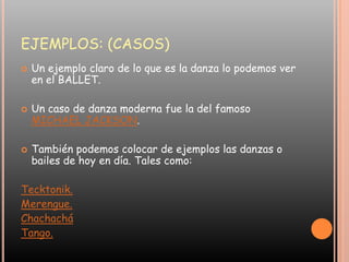 EJEMPLOS: (CASOS)Un ejemplo claro de lo que es la danza lo podemos ver en el BALLET.Un caso de danza moderna fue la del famoso MICHAEL JACKSON.También podemos colocar de ejemplos las danzas o bailes de hoy en día. Tales como:Tecktonik.Merengue.ChachacháTango.