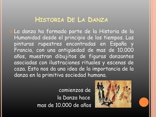 Historia De La DanzaLa danza ha formado parte de la Historia de la Humanidad desde el principio de los tiempos. Las pinturas rupestres encontradas en España y Francia, con una antigüedad de mas de 10.000 años, muestran dibujitos de figuras danzantes asociadas con ilustraciones rituales y escenas de caza. Esto nos da una idea de la importancia de la danza en la primitiva sociedad humana.                                comienzos de                               la Danza hace                   mas de 10.000 de años