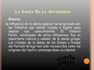 La Danza En La Antigüedad Grecia:la influencia de la danza egipcia fue propiciada por los filósofos que habían viajado a Egipto para ampliar sus conocimientos. El filósofo Platón, catalizador de estas influencias, fue un importante teórico y valedor de la danza griega. Los rituales de la danza de los Dioses y Diosas del Panteón Griego han sido reconocidos como los orígenes del teatro contemporáneo occidental. 