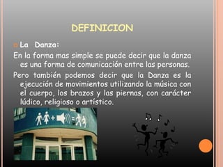 DEFINICIONLa  Danza:En la forma mas simple se puede decir que la danza es una forma de comunicación entre las personas.Pero también podemos decir que la Danza es la ejecución de movimientos utilizando la música con el cuerpo, los brazos y las piernas, con carácter lúdico, religioso o artístico.