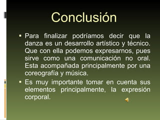 Conclusión Para finalizar podríamos decir que la danza es un desarrollo artístico y técnico. Que con ella podemos expresarnos, pues sirve como una comunicación no oral. Esta acompañada principalmente por una coreografía y música.  Es muy importante tomar en cuenta sus elementos principalmente, la expresión corporal. 