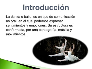 La danza o baile, es un tipo de comunicación  no oral, en el cual podemos expresar  sentimientos y emociones. Su estructura es  conformada, por una coreografía, música y  movimientos.  