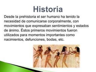 Desde la prehistoria el ser humano ha tenido la  necesidad de comunicarse corporalmente, con  movimientos que expresaban sentimientos y estados  de ánimo. Éstos primeros movimientos fueron  utilizados para momentos importantes como  nacimientos, defunciones, bodas, etc. 