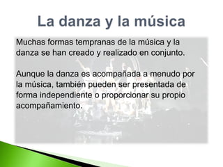 Muchas formas tempranas de la música y la  danza se han creado y realizado en conjunto. Aunque la danza es acompañada a menudo por  la música, también pueden ser presentada de  forma independiente o proporcionar su propio  acompañamiento. 