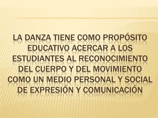 LA DANZA TIENE COMO PROPÓSITO
EDUCATIVO ACERCAR A LOS
ESTUDIANTES AL RECONOCIMIENTO
DEL CUERPO Y DEL MOVIMIENTO
COMO UN MEDIO PERSONAL Y SOCIAL
DE EXPRESIÓN Y COMUNICACIÓN