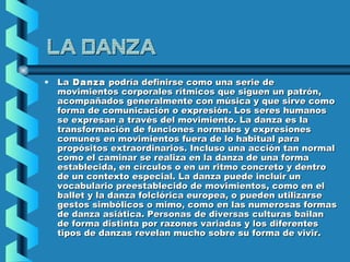 La Danza
•

La Danza podría definirse como una serie de
movimientos corporales rítmicos que siguen un patrón,
acompañados generalmente con música y que sirve como
forma de comunicación o expresión. Los seres humanos
se expresan a través del movimiento. La danza es la
transformación de funciones normales y expresiones
comunes en movimientos fuera de lo habitual para
propósitos extraordinarios. Incluso una acción tan normal
como el caminar se realiza en la danza de una forma
establecida, en círculos o en un ritmo concreto y dentro
de un contexto especial. La danza puede incluir un
vocabulario preestablecido de movimientos, como en el
ballet y la danza folclórica europea, o pueden utilizarse
gestos simbólicos o mimo, como en las numerosas formas
de danza asiática. Personas de diversas culturas bailan
de forma distinta por razones variadas y los diferentes
tipos de danzas revelan mucho sobre su forma de vivir.

 