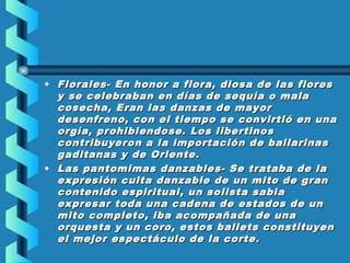 • Florales- En honor a flora, diosa de las flores
y se celebraban en días de sequía o mala
cosecha, Eran las danzas de mayor
desenfreno, con el tiempo se convirtió en una
orgía, prohibiendose. Los libertinos
contribuyeron a la importación de bailarinas
gaditanas y de Oriente.
• Las pantomimas danzables- Se trataba de la
expresión culta danzable de un mito de gran
contenido espiritual, un solista sabia
expresar toda una cadena de estados de un
mito completo, iba acompañada de una
orquesta y un coro, estos ballets constituyen
el mejor espectáculo de la corte.

 