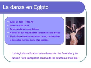 La danza en Egipto
 Surge en 1200 – 1300 AC
 Tiene carácter ritual
 Es ejecutada por sacerdotisas
 A través de sus movimientos invocaban a los dioses
 Al principio danzaban desnudas, pues consideraban
la desnudez humana como algo sagrado

Las egipcias utilizaban estas danzas en los funerales y su
función " era transportar el alma de los difuntos al más allá”

 