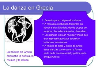 La danza en Grecia
 Se atribuye su origen a los dioses.
 A menudo efectuaban festivales en

La música en Grecia
abarcaba la poesía, la
música y la danza

honor al dios Dionisio, donde grupos de
mujeres, llamadas ménades, danzaban.
 Las danzas incluían música y mitos que
eran representados por actores y
bailarines entrenados.
 A finales de siglo V antes de Cristo
estas danzas comenzaron a formar
parte de la escena social y poítica de la
antigua Grecia.

 