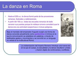 La danza en Roma
 Hasta el 200 a.c. la danza formó parte de las procesiones
romanas, festivales y celebraciones.
 A partir del 150 a.c. todas las escuelas romanas de baile
cerraron sus puertas porque la nobleza romana consideró que la
danza era una actividad sospechosa e incluso peligrosa.
Bajo el mandato del emperador Augusto surgió una forma de
danza conocida actualmente como pantomima ó mímica en la
que la comunicación se establece sin palabras, a través de
estilizados gestos y movimientos y se convirtió en un lenguaje
no verbal en la multicultural Roma.
La cristianización del Imperio Romano introdujo una nueva era
en la que el cuerpo, la sexualidad y la danza resultaron unidas
y fueron objeto de controversia y conflictos.

 