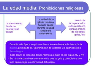 La edad media: Prohibiciones religiosas
La danza como
fuente de
permisividad
sexual

La actitud de la
iglesia cristiana
hacia la danza
durante la Edad
Media fue
ambivalente

Intento de
incorporar a los
cultos cristianos
danzas propias
de los celtas,
galos, etc.

• Durante esta época surgió una danza secreta llamada la danza de la
muerte, propiciada por la prohibición de la iglesia y la aparición de la
Peste Negra.
• Esta danza se extendió desde Alemania a Italia en los siglos XIV y XV
• Era una danza a base de saltos en la que se grita y convulsiona con
furia para arrojar la enfermedad del cuerpo.

 