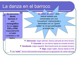 La danza en el barroco
Se denomina
danza
barroca al
arte
coreográfico
de los siglos
XVII y XVIII,
especialmente
el ballet
cortesano y de
teatro.

El ballet de cour” obra
teatral bailada que
comenzaba con una
“ovuverture” instrumental y
terminaba con un “grand
ballet” en el que participaba
el propio rey.

 Allemanda: origen alemán. Danza calmada de ritmo binario.
 Courante: es una danza rápida de compás ternario.
 Zarabanda: origen español. Movimiento lento de compás ternario.
 Giga: origen inglés. Danza rápida en 6/8.
 La “suite”: forma instrumental compuesta por la agrupación de varias danzas

 